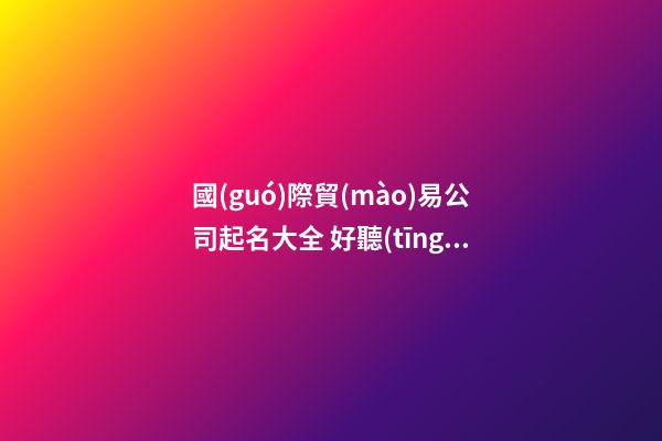 國(guó)際貿(mào)易公司起名大全 好聽(tīng)的國(guó)際貿(mào)易公司名字-第1張-公司起名-玄機(jī)派